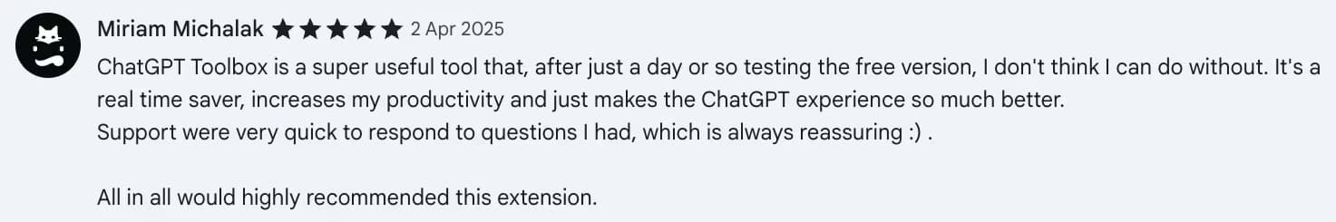 Chrome Web Store review by Miriam Michalak: ChatGPT Toolbox is a super useful tool that, after just a day or so testing the free version, I don't think I can do without. It's a real time saver, increases my productivity and just makes the ChatGPT experience so much better. Support were very quick to respond to questions I had, which is always reassuring :) . All in all would highly recommended this extension.